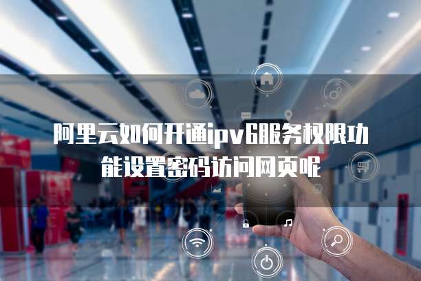 阿里云如何开通ipv6服务权限功能设置密码访问网页呢