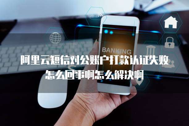 阿里云短信对公账户打款认证失败怎么回事啊怎么解决啊
