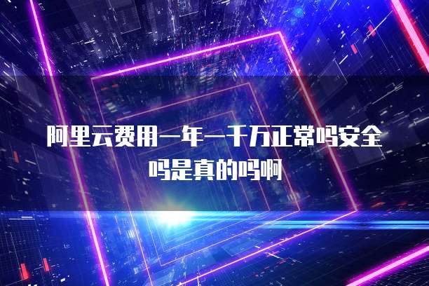 阿里云费用一年一千万正常吗安全吗是真的吗啊