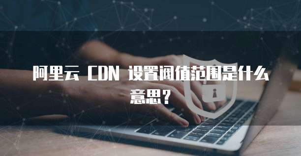 阿里云 CDN 设置阀值范围是什么意思?