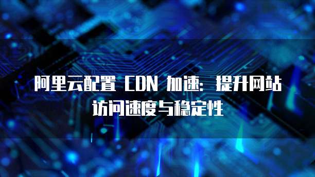 阿里云配置 CDN 加速:提升网站访问速度与稳定性