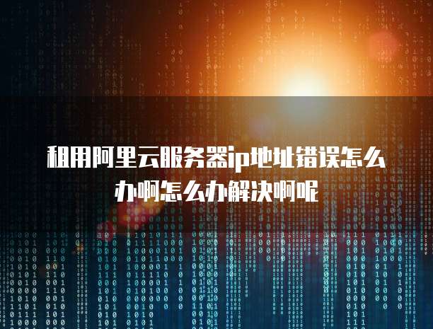 租用阿里云服务器ip地址错误怎么办啊怎么办解决啊呢