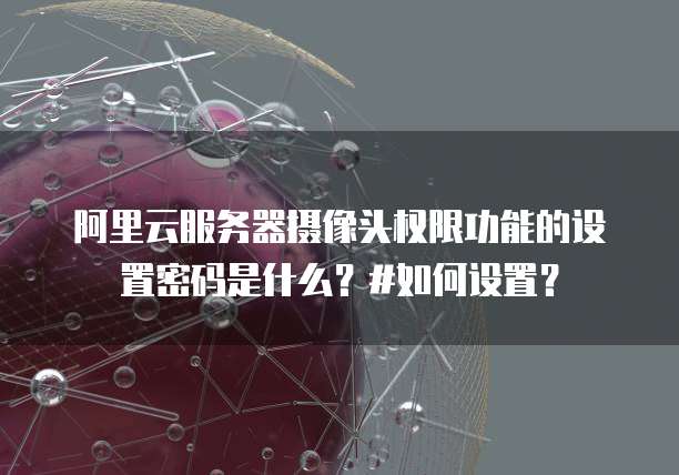 阿里云服务器摄像头权限功能的设置密码是什么?#如何设置?