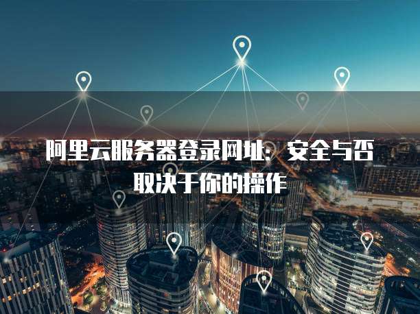 阿里云服务器登录网址:安全与否取决于你的操作
