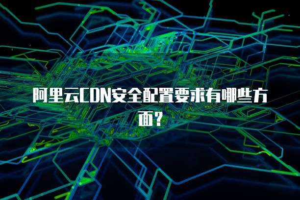 阿里云CDN安全配置要求有哪些方面?