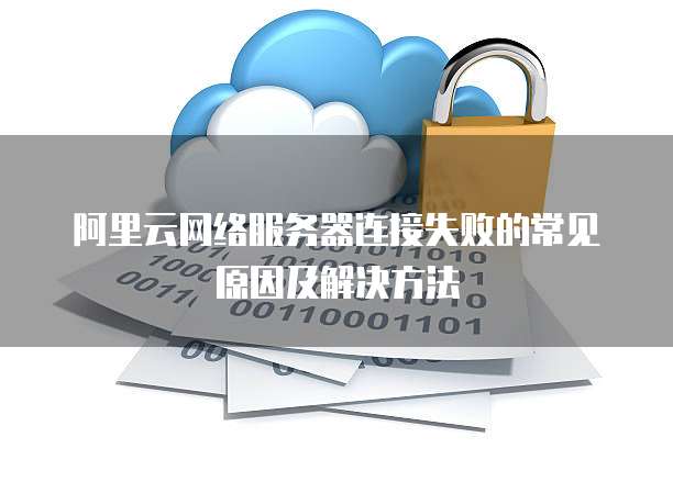 阿里云网络服务器连接失败的常见原因及解决方法