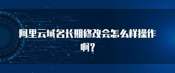 阿里云域名长期修改会怎么样操作啊?