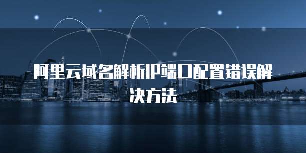 阿里云域名解析IP端口配置错误解决方法