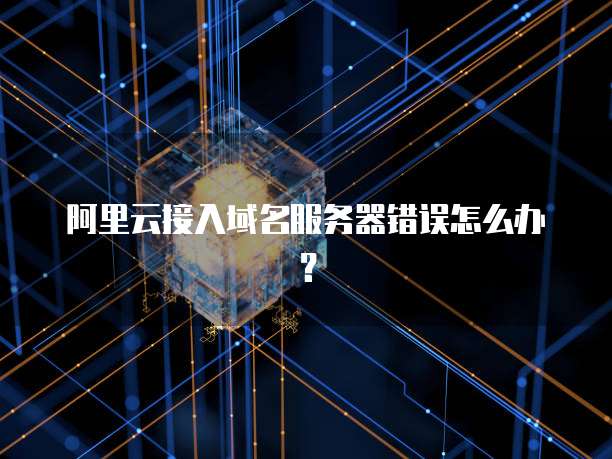 阿里云接入域名服务器错误怎么办？