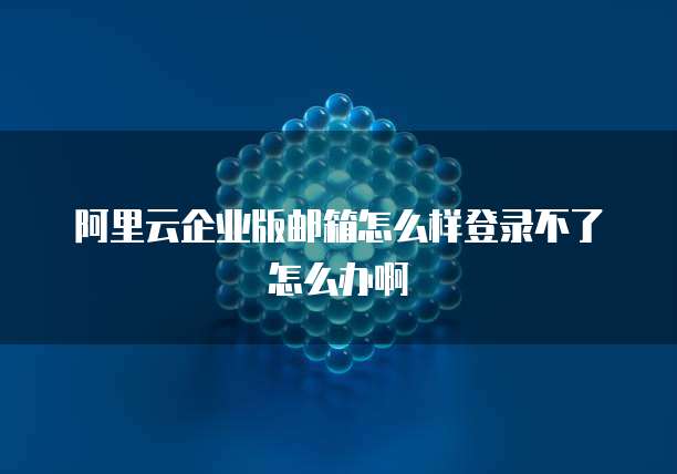 阿里云企业版邮箱怎么样登录不了怎么办啊