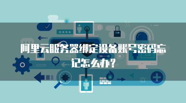 阿里云服务器绑定设备账号密码忘记怎么办?
