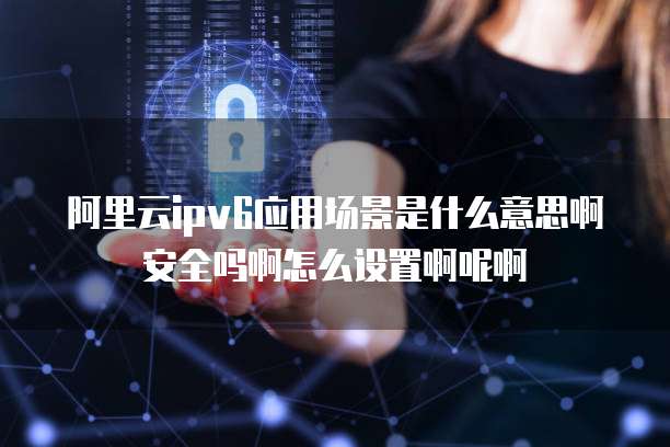 阿里云ipv6应用场景是什么意思啊安全吗啊怎么设置啊呢啊