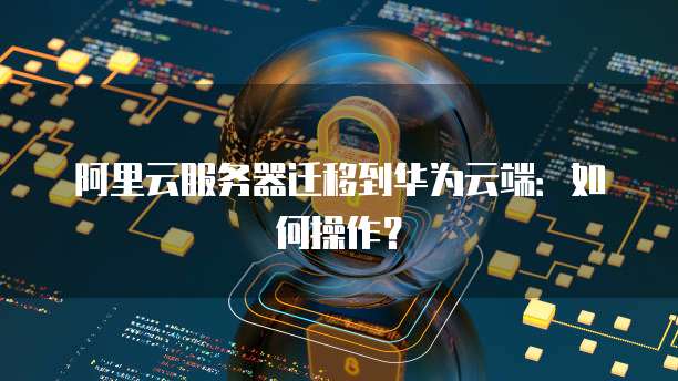 阿里云服务器迁移到华为云端:如何操作?