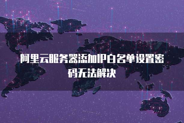 阿里云服务器添加IP白名单设置密码无法解决
