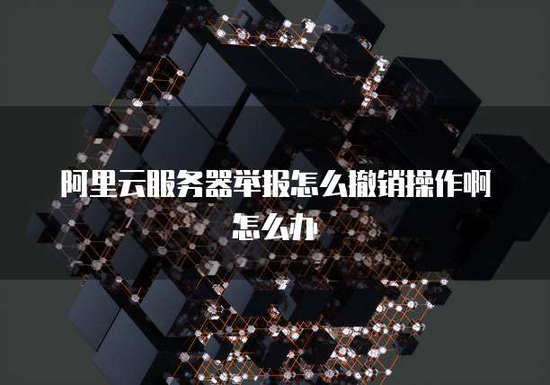 阿里云服务器举报怎么撤销操作啊怎么办
