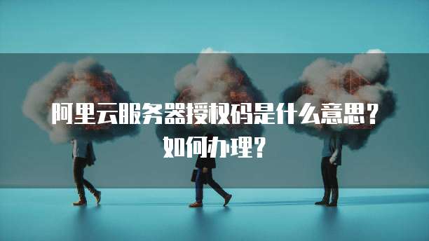 阿里云服务器授权码是什么意思?如何办理?