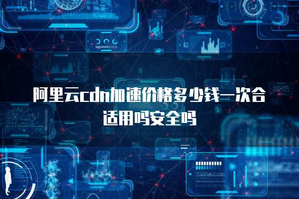 阿里云cdn加速价格多少钱一次合适用吗安全吗