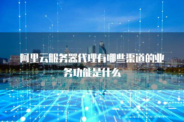 阿里云服务器代理有哪些渠道的业务功能是什么