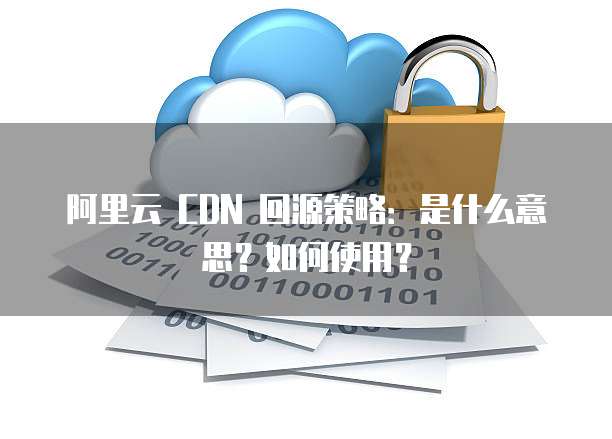 阿里云 CDN 回源策略:是什么意思?如何使用?