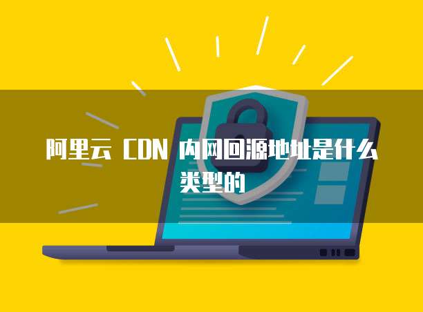 阿里云 CDN 内网回源地址是什么类型的