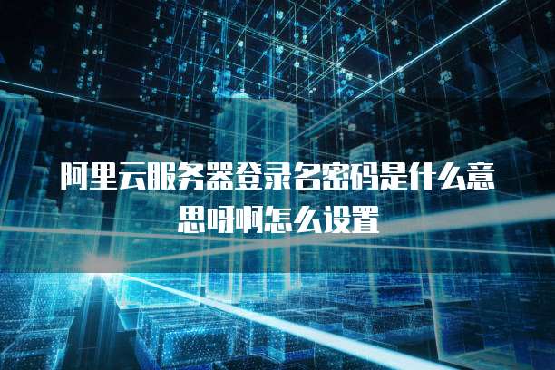 阿里云服务器登录名密码是什么意思呀啊怎么设置