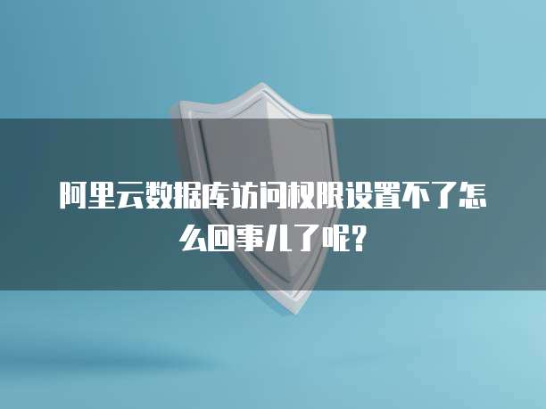 阿里云数据库访问权限设置不了怎么回事儿了呢？