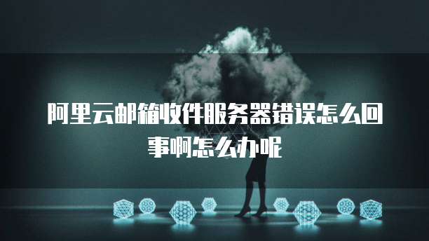 阿里云邮箱收件服务器错误怎么回事啊怎么办呢