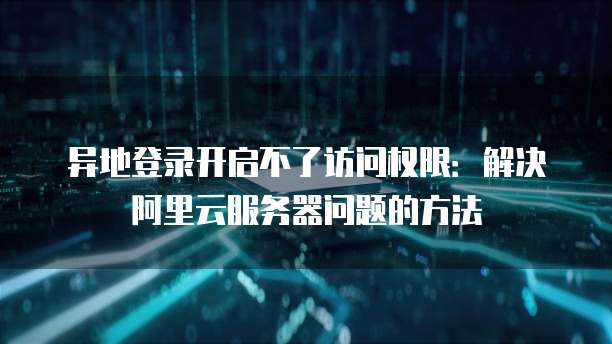 异地登录开启不了访问权限:解决阿里云服务器问题的方法