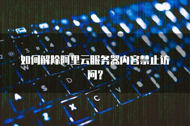 如何解除阿里云服务器内容禁止访问？