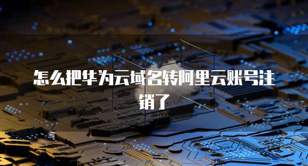 怎么把华为云域名转阿里云账号注销了