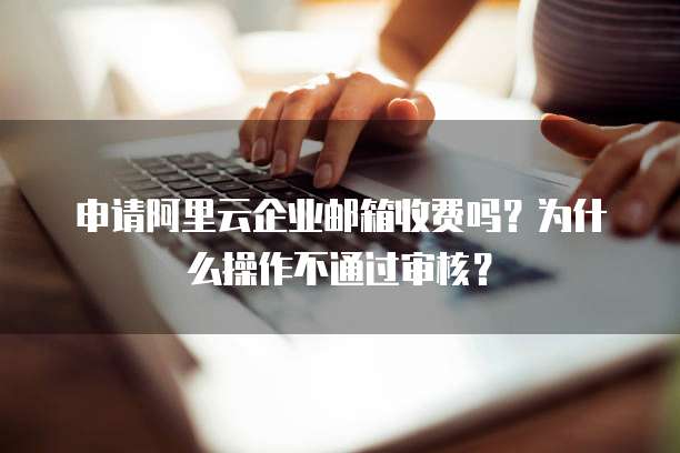 申请阿里云企业邮箱收费吗?为什么操作不通过审核?