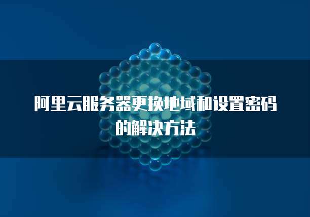 阿里云服务器更换地域和设置密码的解决方法