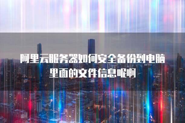 阿里云服务器如何安全备份到电脑里面的文件信息呢啊