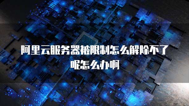 阿里云服务器被限制怎么解除不了呢怎么办啊
