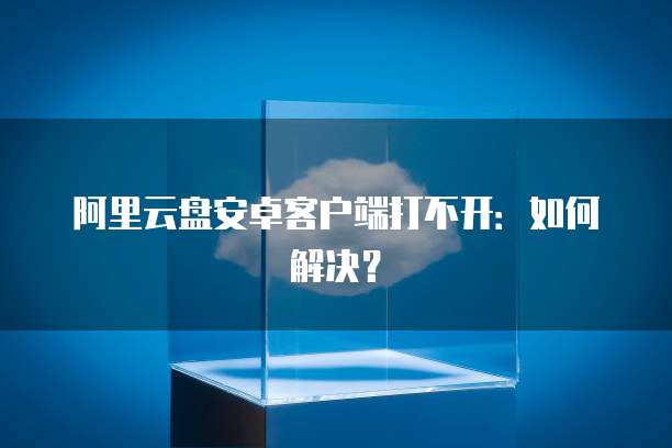 阿里云盘安卓客户端打不开：如何解决？