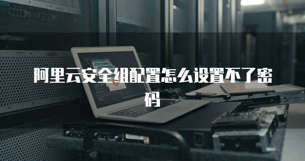 阿里云安全组配置怎么设置不了密码