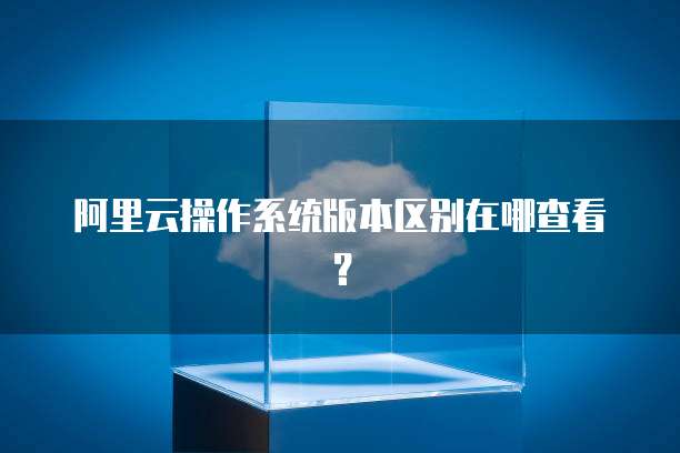 阿里云操作系统版本区别在哪查看？