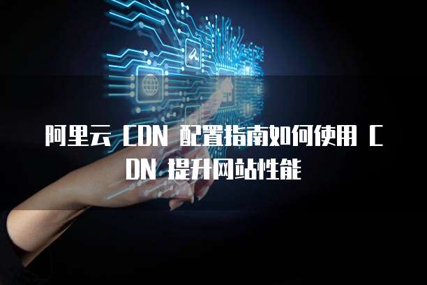 阿里云 CDN 配置指南如何使用 CDN 提升网站性能