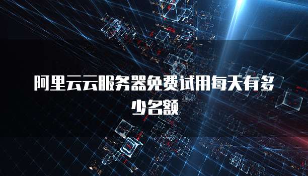阿里云云服务器免费试用每天有多少名额