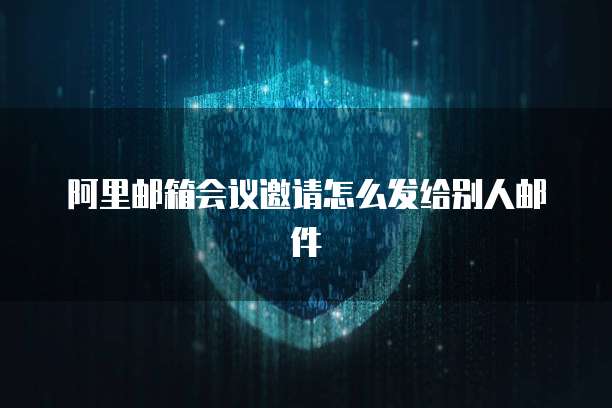 阿里邮箱会议邀请怎么发给别人邮件