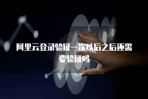 阿里云登录验证一次以后之后还需要验证吗