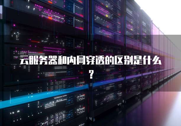 云服务器和内网穿透的区别是什么？