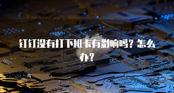钉钉没有打下班卡有影响吗？怎么办？