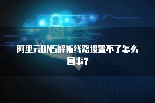 阿里云DNS解析线路设置不了怎么回事？