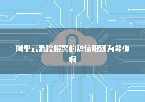 阿里云监控报警的短信限额为多少啊