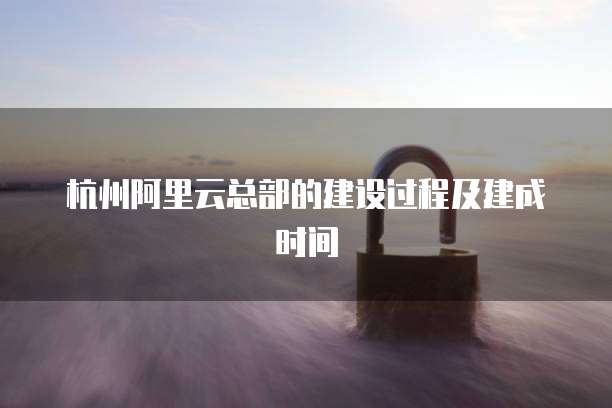 杭州阿里云总部的建设过程及建成时间