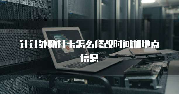 钉钉外勤打卡怎么修改时间和地点信息