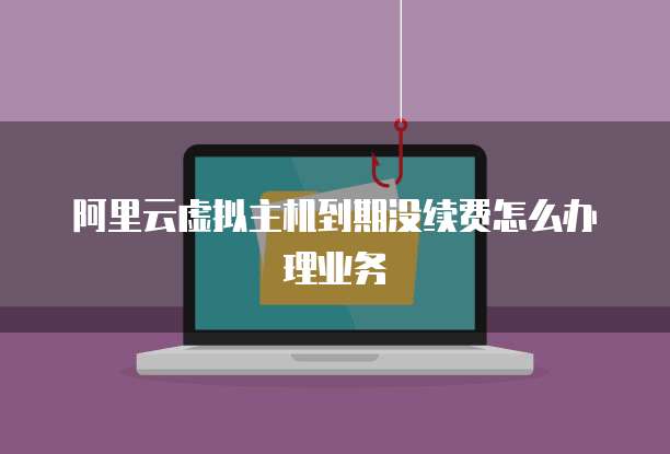 阿里云虚拟主机到期没续费怎么办理业务