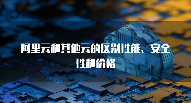 阿里云和其他云的区别性能、安全性和价格