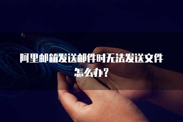 阿里邮箱发送邮件时无法发送文件怎么办？